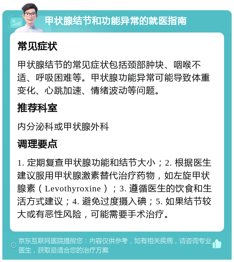 甲状腺结节和功能异常的就医指南 常见症状 甲状腺结节的常见症状包括颈部肿块、咽喉不适、呼吸困难等。甲状腺功能异常可能导致体重变化、心跳加速、情绪波动等问题。 推荐科室 内分泌科或甲状腺外科 调理要点 1. 定期复查甲状腺功能和结节大小；2. 根据医生建议服用甲状腺激素替代治疗药物，如左旋甲状腺素（Levothyroxine）；3. 遵循医生的饮食和生活方式建议；4. 避免过度摄入碘；5. 如果结节较大或有恶性风险，可能需要手术治疗。