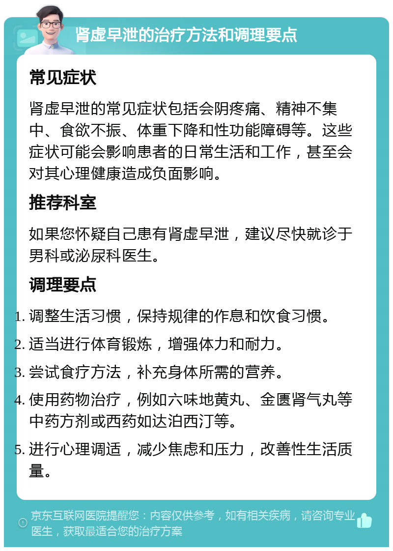 肾虚早泄的治疗方法和调理要点 常见症状 肾虚早泄的常见症状包括会阴疼痛、精神不集中、食欲不振、体重下降和性功能障碍等。这些症状可能会影响患者的日常生活和工作，甚至会对其心理健康造成负面影响。 推荐科室 如果您怀疑自己患有肾虚早泄，建议尽快就诊于男科或泌尿科医生。 调理要点 调整生活习惯，保持规律的作息和饮食习惯。 适当进行体育锻炼，增强体力和耐力。 尝试食疗方法，补充身体所需的营养。 使用药物治疗，例如六味地黄丸、金匮肾气丸等中药方剂或西药如达泊西汀等。 进行心理调适，减少焦虑和压力，改善性生活质量。