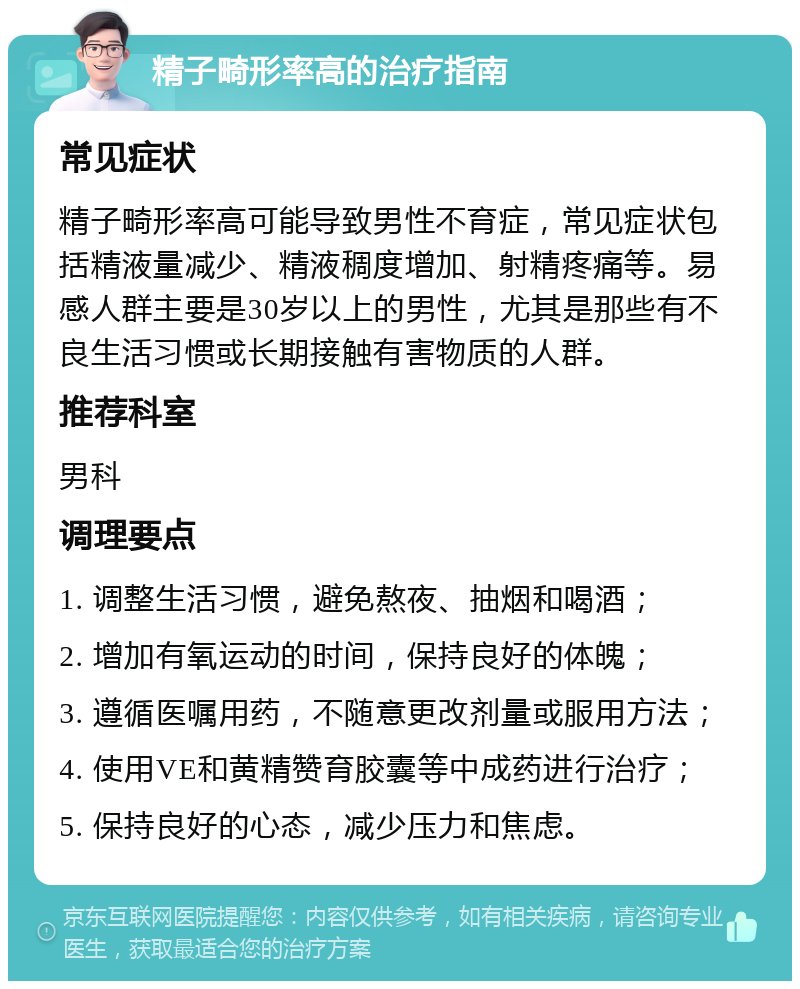 精子畸形率高的治疗指南 常见症状 精子畸形率高可能导致男性不育症，常见症状包括精液量减少、精液稠度增加、射精疼痛等。易感人群主要是30岁以上的男性，尤其是那些有不良生活习惯或长期接触有害物质的人群。 推荐科室 男科 调理要点 1. 调整生活习惯，避免熬夜、抽烟和喝酒； 2. 增加有氧运动的时间，保持良好的体魄； 3. 遵循医嘱用药，不随意更改剂量或服用方法； 4. 使用VE和黄精赞育胶囊等中成药进行治疗； 5. 保持良好的心态，减少压力和焦虑。