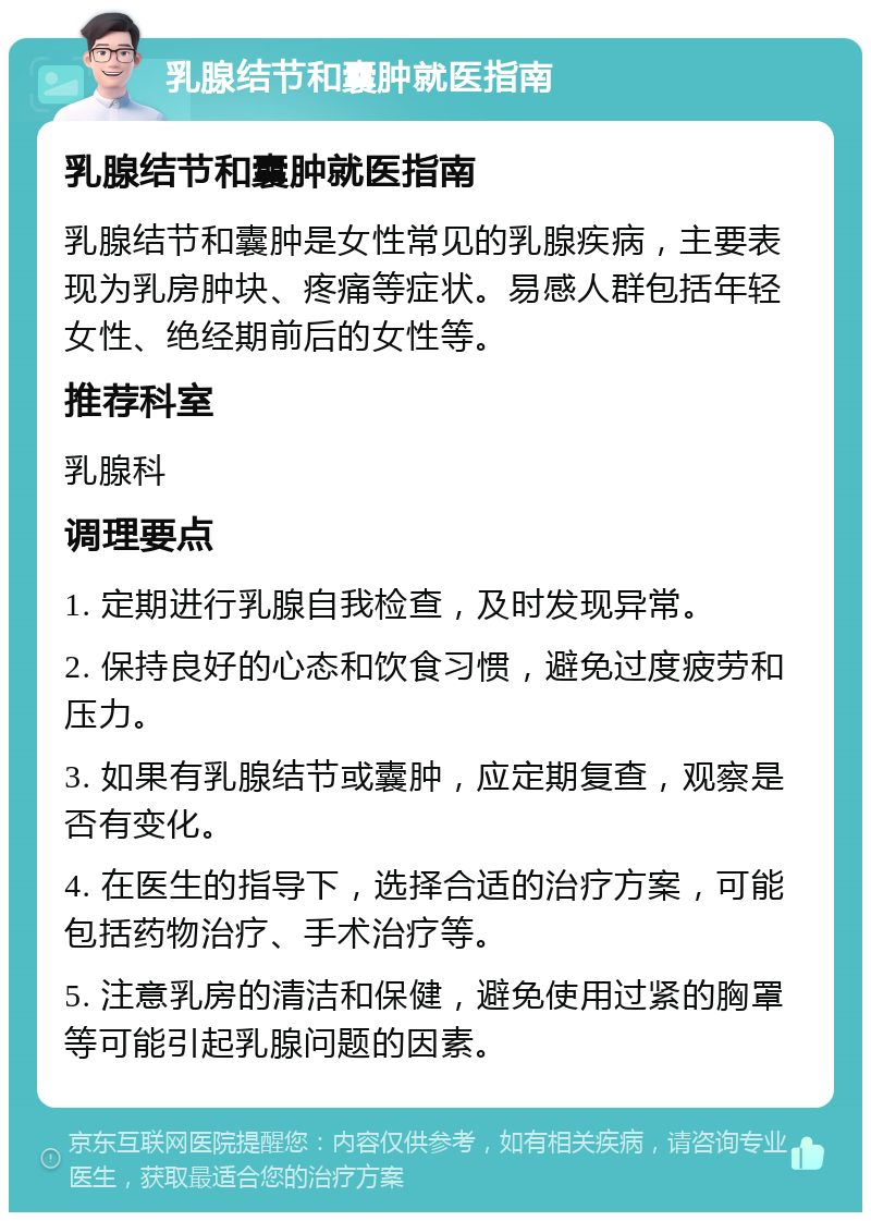 乳腺结节和囊肿就医指南 乳腺结节和囊肿就医指南 乳腺结节和囊肿是女性常见的乳腺疾病，主要表现为乳房肿块、疼痛等症状。易感人群包括年轻女性、绝经期前后的女性等。 推荐科室 乳腺科 调理要点 1. 定期进行乳腺自我检查，及时发现异常。 2. 保持良好的心态和饮食习惯，避免过度疲劳和压力。 3. 如果有乳腺结节或囊肿，应定期复查，观察是否有变化。 4. 在医生的指导下，选择合适的治疗方案，可能包括药物治疗、手术治疗等。 5. 注意乳房的清洁和保健，避免使用过紧的胸罩等可能引起乳腺问题的因素。