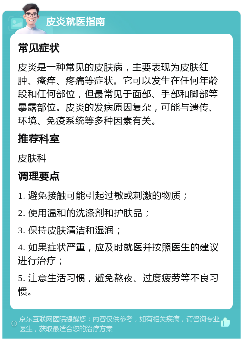 皮炎就医指南 常见症状 皮炎是一种常见的皮肤病，主要表现为皮肤红肿、瘙痒、疼痛等症状。它可以发生在任何年龄段和任何部位，但最常见于面部、手部和脚部等暴露部位。皮炎的发病原因复杂，可能与遗传、环境、免疫系统等多种因素有关。 推荐科室 皮肤科 调理要点 1. 避免接触可能引起过敏或刺激的物质； 2. 使用温和的洗涤剂和护肤品； 3. 保持皮肤清洁和湿润； 4. 如果症状严重，应及时就医并按照医生的建议进行治疗； 5. 注意生活习惯，避免熬夜、过度疲劳等不良习惯。