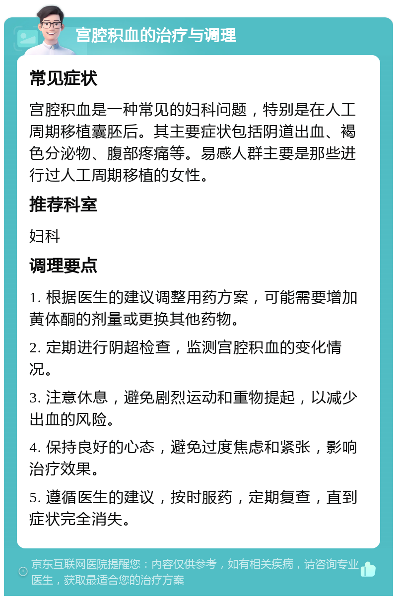 宫腔积血的治疗与调理 常见症状 宫腔积血是一种常见的妇科问题，特别是在人工周期移植囊胚后。其主要症状包括阴道出血、褐色分泌物、腹部疼痛等。易感人群主要是那些进行过人工周期移植的女性。 推荐科室 妇科 调理要点 1. 根据医生的建议调整用药方案，可能需要增加黄体酮的剂量或更换其他药物。 2. 定期进行阴超检查，监测宫腔积血的变化情况。 3. 注意休息，避免剧烈运动和重物提起，以减少出血的风险。 4. 保持良好的心态，避免过度焦虑和紧张，影响治疗效果。 5. 遵循医生的建议，按时服药，定期复查，直到症状完全消失。