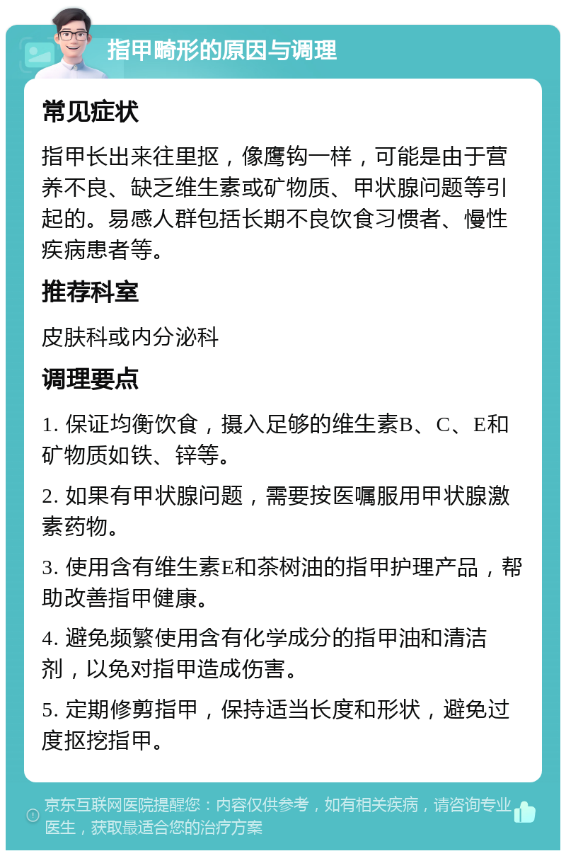 指甲畸形的原因与调理 常见症状 指甲长出来往里抠，像鹰钩一样，可能是由于营养不良、缺乏维生素或矿物质、甲状腺问题等引起的。易感人群包括长期不良饮食习惯者、慢性疾病患者等。 推荐科室 皮肤科或内分泌科 调理要点 1. 保证均衡饮食，摄入足够的维生素B、C、E和矿物质如铁、锌等。 2. 如果有甲状腺问题，需要按医嘱服用甲状腺激素药物。 3. 使用含有维生素E和茶树油的指甲护理产品，帮助改善指甲健康。 4. 避免频繁使用含有化学成分的指甲油和清洁剂，以免对指甲造成伤害。 5. 定期修剪指甲，保持适当长度和形状，避免过度抠挖指甲。