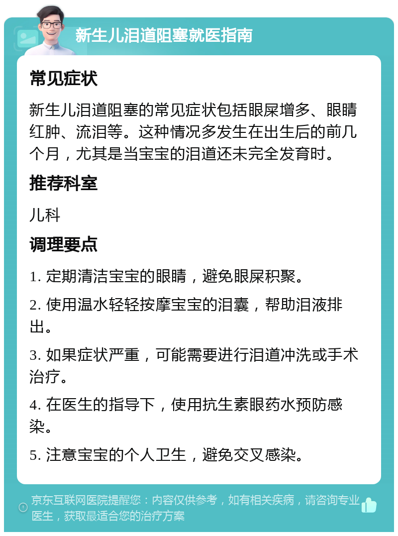 新生儿泪道阻塞就医指南 常见症状 新生儿泪道阻塞的常见症状包括眼屎增多、眼睛红肿、流泪等。这种情况多发生在出生后的前几个月，尤其是当宝宝的泪道还未完全发育时。 推荐科室 儿科 调理要点 1. 定期清洁宝宝的眼睛，避免眼屎积聚。 2. 使用温水轻轻按摩宝宝的泪囊，帮助泪液排出。 3. 如果症状严重，可能需要进行泪道冲洗或手术治疗。 4. 在医生的指导下，使用抗生素眼药水预防感染。 5. 注意宝宝的个人卫生，避免交叉感染。