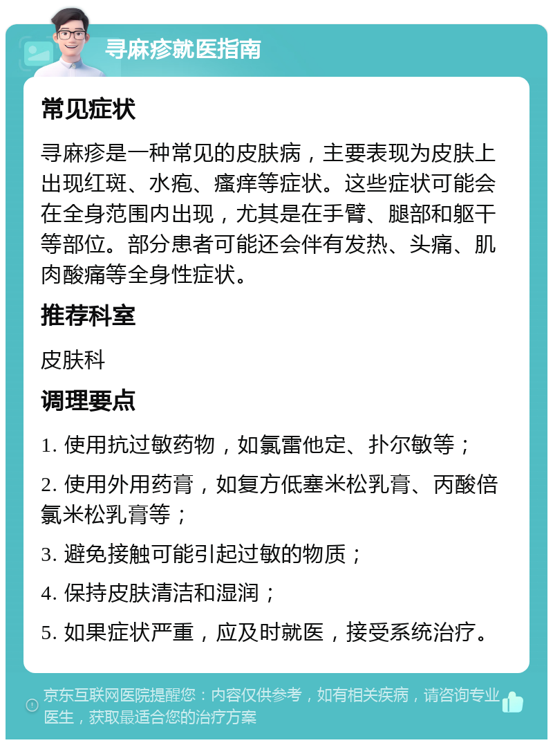 寻麻疹就医指南 常见症状 寻麻疹是一种常见的皮肤病，主要表现为皮肤上出现红斑、水疱、瘙痒等症状。这些症状可能会在全身范围内出现，尤其是在手臂、腿部和躯干等部位。部分患者可能还会伴有发热、头痛、肌肉酸痛等全身性症状。 推荐科室 皮肤科 调理要点 1. 使用抗过敏药物，如氯雷他定、扑尔敏等； 2. 使用外用药膏，如复方低塞米松乳膏、丙酸倍氯米松乳膏等； 3. 避免接触可能引起过敏的物质； 4. 保持皮肤清洁和湿润； 5. 如果症状严重，应及时就医，接受系统治疗。