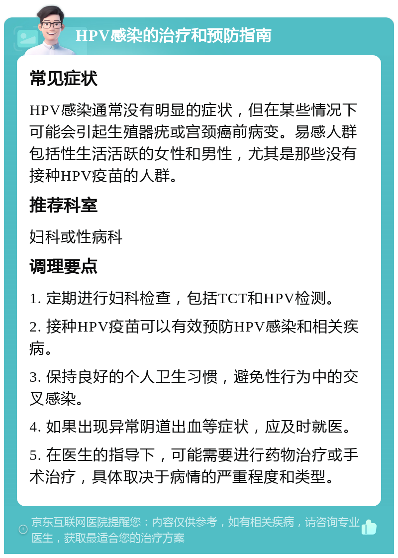 HPV感染的治疗和预防指南 常见症状 HPV感染通常没有明显的症状，但在某些情况下可能会引起生殖器疣或宫颈癌前病变。易感人群包括性生活活跃的女性和男性，尤其是那些没有接种HPV疫苗的人群。 推荐科室 妇科或性病科 调理要点 1. 定期进行妇科检查，包括TCT和HPV检测。 2. 接种HPV疫苗可以有效预防HPV感染和相关疾病。 3. 保持良好的个人卫生习惯，避免性行为中的交叉感染。 4. 如果出现异常阴道出血等症状，应及时就医。 5. 在医生的指导下，可能需要进行药物治疗或手术治疗，具体取决于病情的严重程度和类型。