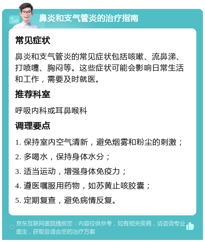 鼻炎和支气管炎的治疗指南 常见症状 鼻炎和支气管炎的常见症状包括咳嗽、流鼻涕、打喷嚏、胸闷等。这些症状可能会影响日常生活和工作，需要及时就医。 推荐科室 呼吸内科或耳鼻喉科 调理要点 1. 保持室内空气清新，避免烟雾和粉尘的刺激； 2. 多喝水，保持身体水分； 3. 适当运动，增强身体免疫力； 4. 遵医嘱服用药物，如苏黄止咳胶囊； 5. 定期复查，避免病情反复。