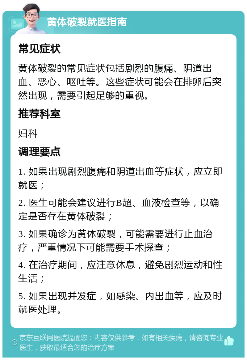 黄体破裂就医指南 常见症状 黄体破裂的常见症状包括剧烈的腹痛、阴道出血、恶心、呕吐等。这些症状可能会在排卵后突然出现，需要引起足够的重视。 推荐科室 妇科 调理要点 1. 如果出现剧烈腹痛和阴道出血等症状，应立即就医； 2. 医生可能会建议进行B超、血液检查等，以确定是否存在黄体破裂； 3. 如果确诊为黄体破裂，可能需要进行止血治疗，严重情况下可能需要手术探查； 4. 在治疗期间，应注意休息，避免剧烈运动和性生活； 5. 如果出现并发症，如感染、内出血等，应及时就医处理。