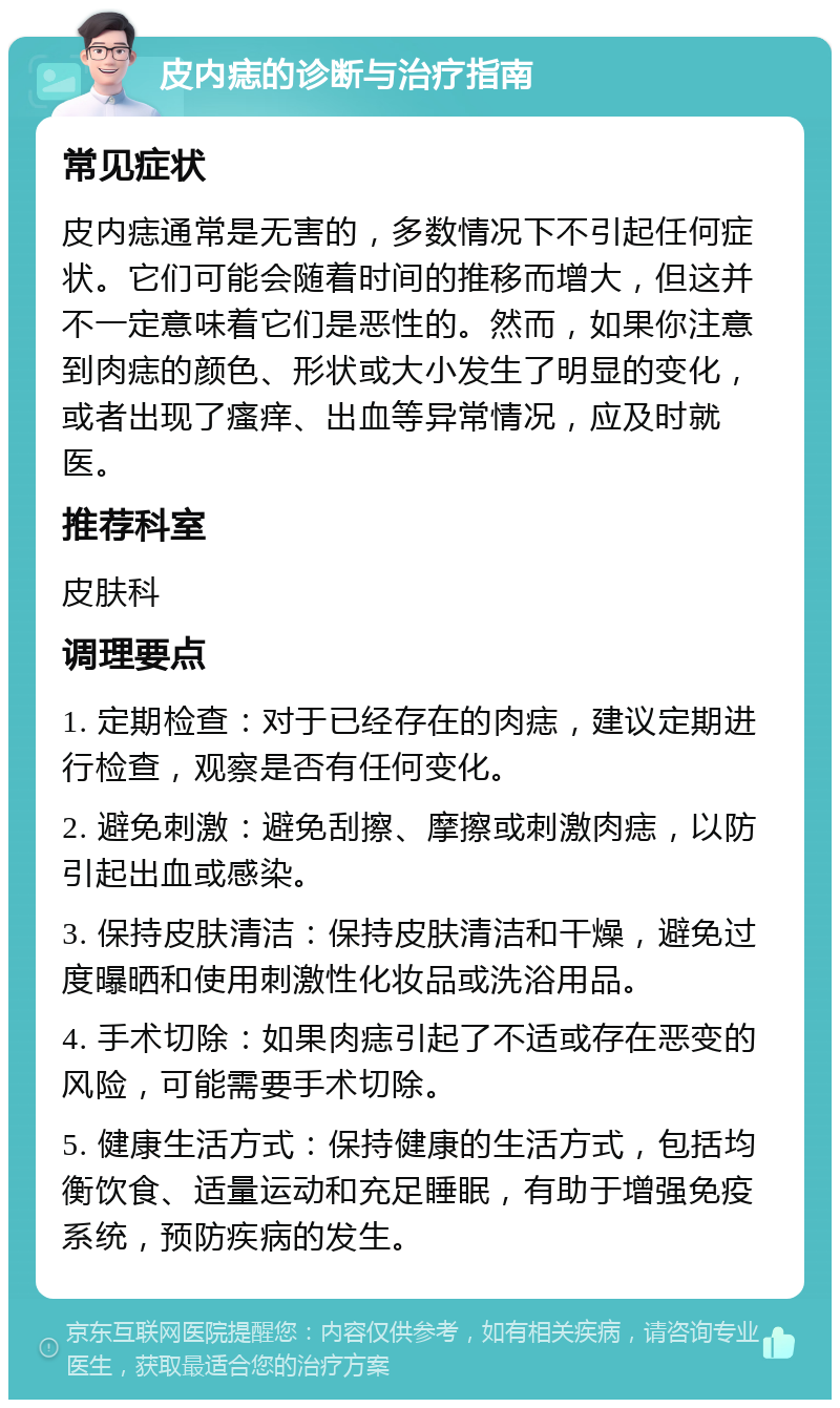 皮内痣的诊断与治疗指南 常见症状 皮内痣通常是无害的，多数情况下不引起任何症状。它们可能会随着时间的推移而增大，但这并不一定意味着它们是恶性的。然而，如果你注意到肉痣的颜色、形状或大小发生了明显的变化，或者出现了瘙痒、出血等异常情况，应及时就医。 推荐科室 皮肤科 调理要点 1. 定期检查：对于已经存在的肉痣，建议定期进行检查，观察是否有任何变化。 2. 避免刺激：避免刮擦、摩擦或刺激肉痣，以防引起出血或感染。 3. 保持皮肤清洁：保持皮肤清洁和干燥，避免过度曝晒和使用刺激性化妆品或洗浴用品。 4. 手术切除：如果肉痣引起了不适或存在恶变的风险，可能需要手术切除。 5. 健康生活方式：保持健康的生活方式，包括均衡饮食、适量运动和充足睡眠，有助于增强免疫系统，预防疾病的发生。