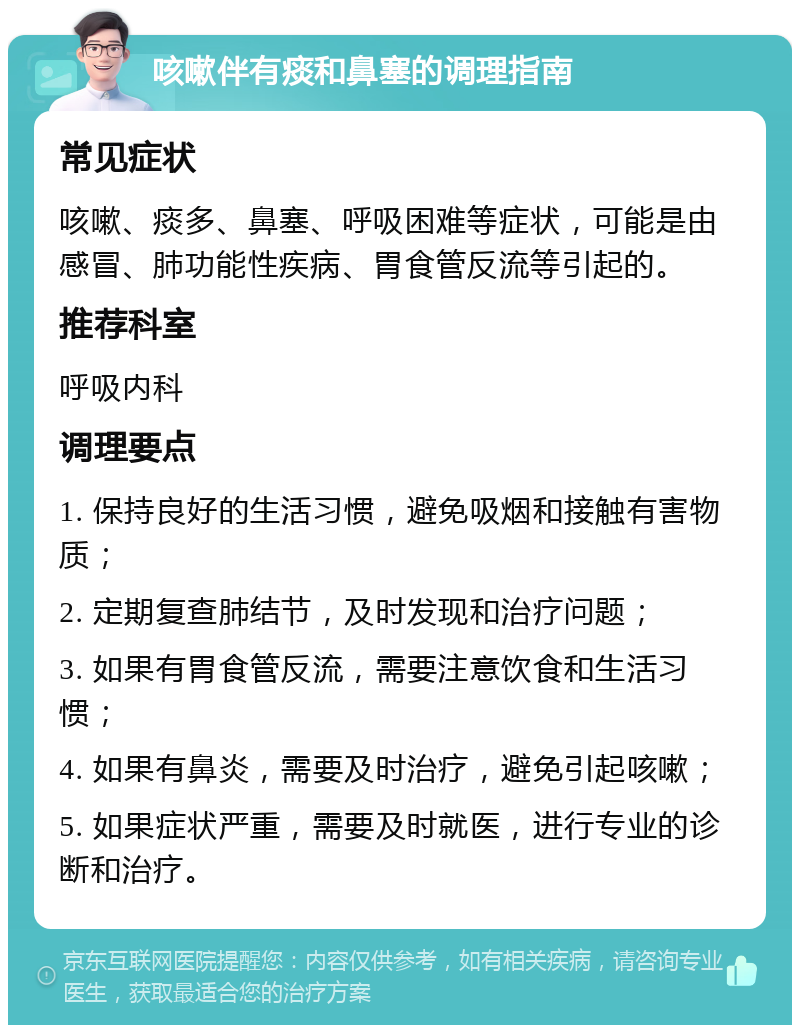 咳嗽伴有痰和鼻塞的调理指南 常见症状 咳嗽、痰多、鼻塞、呼吸困难等症状，可能是由感冒、肺功能性疾病、胃食管反流等引起的。 推荐科室 呼吸内科 调理要点 1. 保持良好的生活习惯，避免吸烟和接触有害物质； 2. 定期复查肺结节，及时发现和治疗问题； 3. 如果有胃食管反流，需要注意饮食和生活习惯； 4. 如果有鼻炎，需要及时治疗，避免引起咳嗽； 5. 如果症状严重，需要及时就医，进行专业的诊断和治疗。