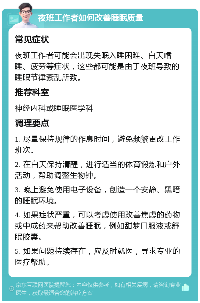 夜班工作者如何改善睡眠质量 常见症状 夜班工作者可能会出现失眠入睡困难、白天嗜睡、疲劳等症状，这些都可能是由于夜班导致的睡眠节律紊乱所致。 推荐科室 神经内科或睡眠医学科 调理要点 1. 尽量保持规律的作息时间，避免频繁更改工作班次。 2. 在白天保持清醒，进行适当的体育锻炼和户外活动，帮助调整生物钟。 3. 晚上避免使用电子设备，创造一个安静、黑暗的睡眠环境。 4. 如果症状严重，可以考虑使用改善焦虑的药物或中成药来帮助改善睡眠，例如甜梦口服液或舒眠胶囊。 5. 如果问题持续存在，应及时就医，寻求专业的医疗帮助。