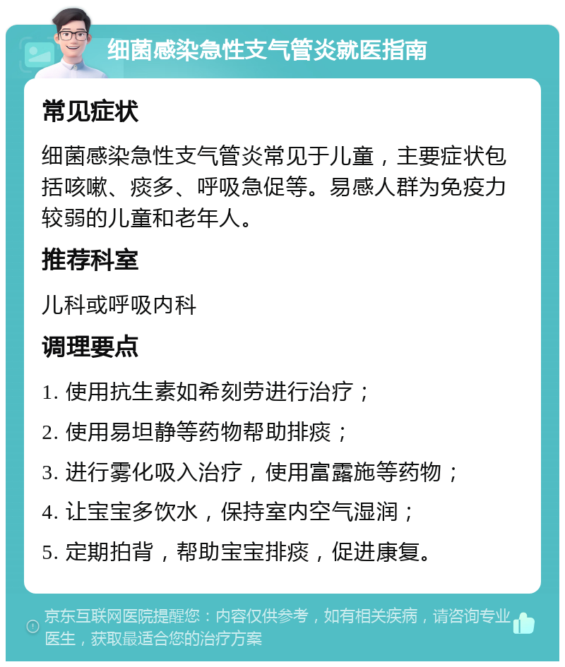 细菌感染急性支气管炎就医指南 常见症状 细菌感染急性支气管炎常见于儿童，主要症状包括咳嗽、痰多、呼吸急促等。易感人群为免疫力较弱的儿童和老年人。 推荐科室 儿科或呼吸内科 调理要点 1. 使用抗生素如希刻劳进行治疗； 2. 使用易坦静等药物帮助排痰； 3. 进行雾化吸入治疗，使用富露施等药物； 4. 让宝宝多饮水，保持室内空气湿润； 5. 定期拍背，帮助宝宝排痰，促进康复。