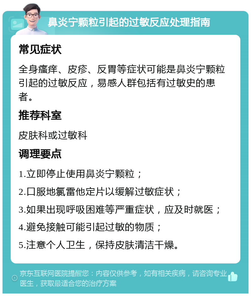 鼻炎宁颗粒引起的过敏反应处理指南 常见症状 全身瘙痒、皮疹、反胃等症状可能是鼻炎宁颗粒引起的过敏反应，易感人群包括有过敏史的患者。 推荐科室 皮肤科或过敏科 调理要点 1.立即停止使用鼻炎宁颗粒； 2.口服地氯雷他定片以缓解过敏症状； 3.如果出现呼吸困难等严重症状，应及时就医； 4.避免接触可能引起过敏的物质； 5.注意个人卫生，保持皮肤清洁干燥。