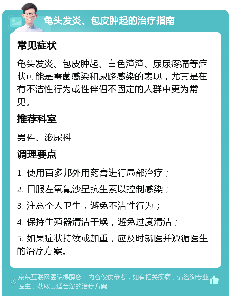 龟头发炎、包皮肿起的治疗指南 常见症状 龟头发炎、包皮肿起、白色渣渣、尿尿疼痛等症状可能是霉菌感染和尿路感染的表现，尤其是在有不洁性行为或性伴侣不固定的人群中更为常见。 推荐科室 男科、泌尿科 调理要点 1. 使用百多邦外用药膏进行局部治疗； 2. 口服左氧氟沙星抗生素以控制感染； 3. 注意个人卫生，避免不洁性行为； 4. 保持生殖器清洁干燥，避免过度清洁； 5. 如果症状持续或加重，应及时就医并遵循医生的治疗方案。