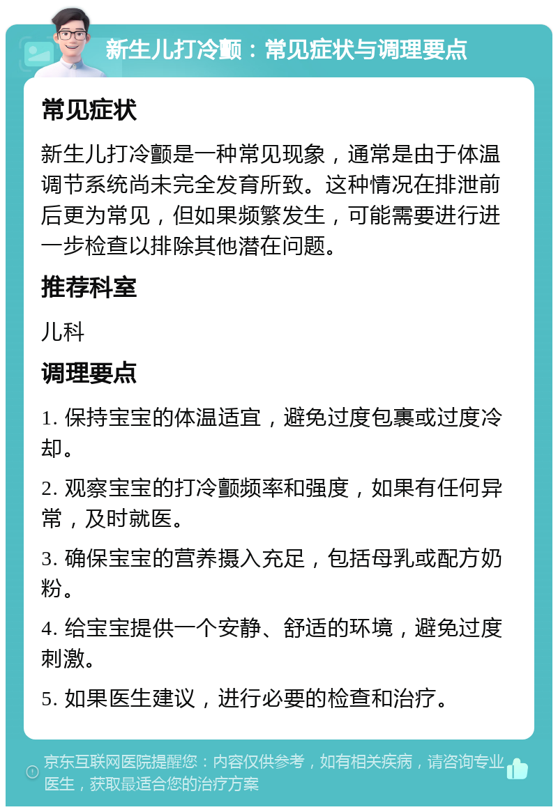 新生儿打冷颤：常见症状与调理要点 常见症状 新生儿打冷颤是一种常见现象，通常是由于体温调节系统尚未完全发育所致。这种情况在排泄前后更为常见，但如果频繁发生，可能需要进行进一步检查以排除其他潜在问题。 推荐科室 儿科 调理要点 1. 保持宝宝的体温适宜，避免过度包裹或过度冷却。 2. 观察宝宝的打冷颤频率和强度，如果有任何异常，及时就医。 3. 确保宝宝的营养摄入充足，包括母乳或配方奶粉。 4. 给宝宝提供一个安静、舒适的环境，避免过度刺激。 5. 如果医生建议，进行必要的检查和治疗。