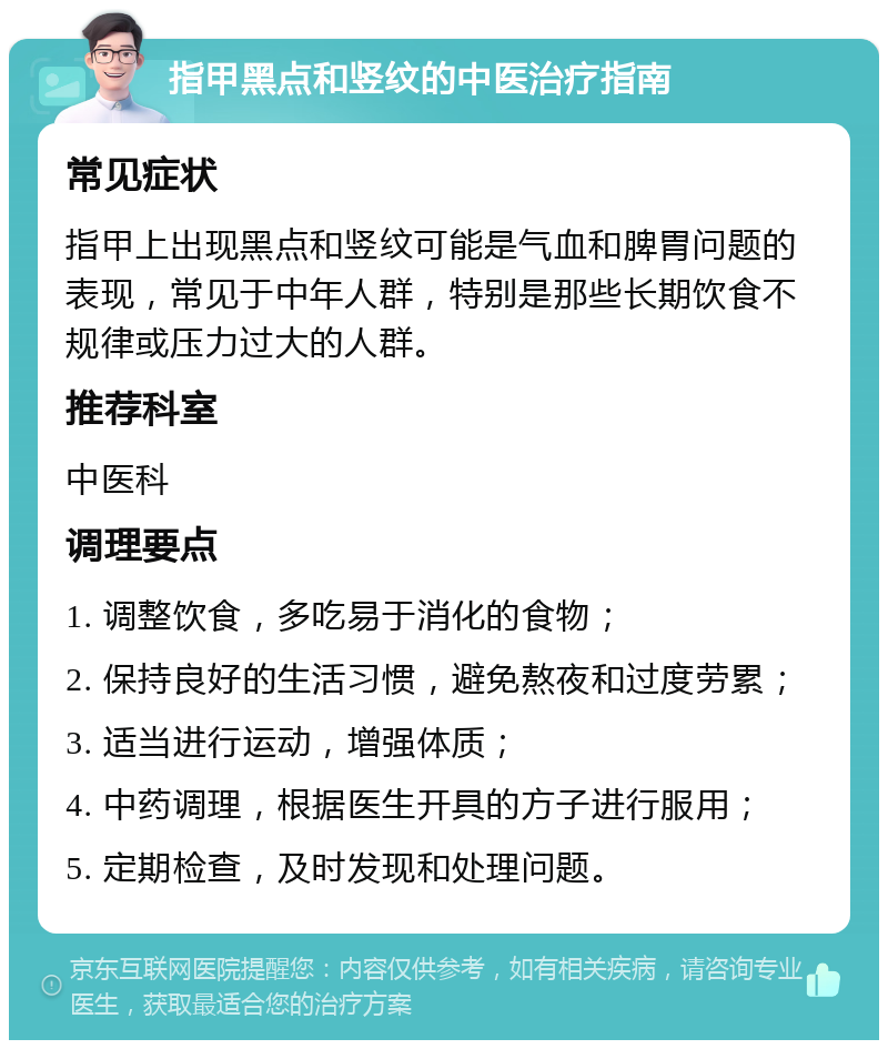 指甲黑点和竖纹的中医治疗指南 常见症状 指甲上出现黑点和竖纹可能是气血和脾胃问题的表现，常见于中年人群，特别是那些长期饮食不规律或压力过大的人群。 推荐科室 中医科 调理要点 1. 调整饮食，多吃易于消化的食物； 2. 保持良好的生活习惯，避免熬夜和过度劳累； 3. 适当进行运动，增强体质； 4. 中药调理，根据医生开具的方子进行服用； 5. 定期检查，及时发现和处理问题。