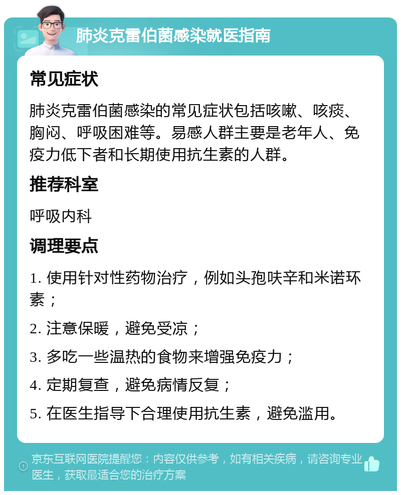 肺炎克雷伯菌感染就医指南 常见症状 肺炎克雷伯菌感染的常见症状包括咳嗽、咳痰、胸闷、呼吸困难等。易感人群主要是老年人、免疫力低下者和长期使用抗生素的人群。 推荐科室 呼吸内科 调理要点 1. 使用针对性药物治疗，例如头孢呋辛和米诺环素； 2. 注意保暖，避免受凉； 3. 多吃一些温热的食物来增强免疫力； 4. 定期复查，避免病情反复； 5. 在医生指导下合理使用抗生素，避免滥用。