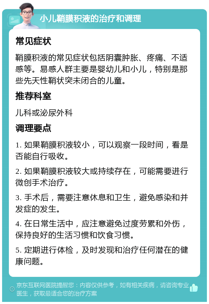 小儿鞘膜积液的治疗和调理 常见症状 鞘膜积液的常见症状包括阴囊肿胀、疼痛、不适感等。易感人群主要是婴幼儿和小儿，特别是那些先天性鞘状突未闭合的儿童。 推荐科室 儿科或泌尿外科 调理要点 1. 如果鞘膜积液较小，可以观察一段时间，看是否能自行吸收。 2. 如果鞘膜积液较大或持续存在，可能需要进行微创手术治疗。 3. 手术后，需要注意休息和卫生，避免感染和并发症的发生。 4. 在日常生活中，应注意避免过度劳累和外伤，保持良好的生活习惯和饮食习惯。 5. 定期进行体检，及时发现和治疗任何潜在的健康问题。