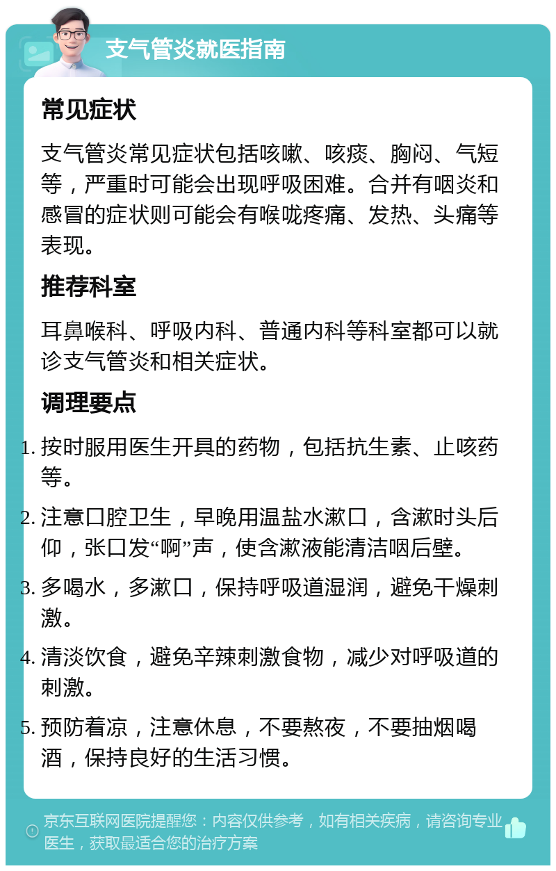 支气管炎就医指南 常见症状 支气管炎常见症状包括咳嗽、咳痰、胸闷、气短等，严重时可能会出现呼吸困难。合并有咽炎和感冒的症状则可能会有喉咙疼痛、发热、头痛等表现。 推荐科室 耳鼻喉科、呼吸内科、普通内科等科室都可以就诊支气管炎和相关症状。 调理要点 按时服用医生开具的药物，包括抗生素、止咳药等。 注意口腔卫生，早晚用温盐水漱口，含漱时头后仰，张口发“啊”声，使含漱液能清洁咽后壁。 多喝水，多漱口，保持呼吸道湿润，避免干燥刺激。 清淡饮食，避免辛辣刺激食物，减少对呼吸道的刺激。 预防着凉，注意休息，不要熬夜，不要抽烟喝酒，保持良好的生活习惯。