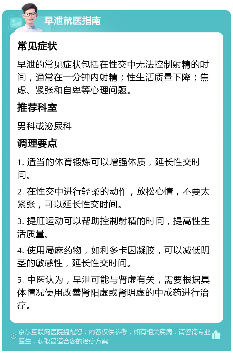 早泄就医指南 常见症状 早泄的常见症状包括在性交中无法控制射精的时间，通常在一分钟内射精；性生活质量下降；焦虑、紧张和自卑等心理问题。 推荐科室 男科或泌尿科 调理要点 1. 适当的体育锻炼可以增强体质，延长性交时间。 2. 在性交中进行轻柔的动作，放松心情，不要太紧张，可以延长性交时间。 3. 提肛运动可以帮助控制射精的时间，提高性生活质量。 4. 使用局麻药物，如利多卡因凝胶，可以减低阴茎的敏感性，延长性交时间。 5. 中医认为，早泄可能与肾虚有关，需要根据具体情况使用改善肾阳虚或肾阴虚的中成药进行治疗。