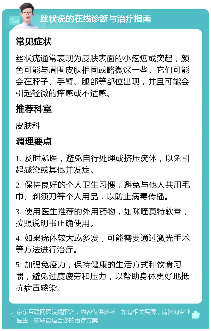 丝状疣的在线诊断与治疗指南 常见症状 丝状疣通常表现为皮肤表面的小疙瘩或突起，颜色可能与周围皮肤相同或略微深一些。它们可能会在脖子、手臂、腿部等部位出现，并且可能会引起轻微的痒感或不适感。 推荐科室 皮肤科 调理要点 1. 及时就医，避免自行处理或挤压疣体，以免引起感染或其他并发症。 2. 保持良好的个人卫生习惯，避免与他人共用毛巾、剃须刀等个人用品，以防止病毒传播。 3. 使用医生推荐的外用药物，如咪喹莫特软膏，按照说明书正确使用。 4. 如果疣体较大或多发，可能需要通过激光手术等方法进行治疗。 5. 加强免疫力，保持健康的生活方式和饮食习惯，避免过度疲劳和压力，以帮助身体更好地抵抗病毒感染。