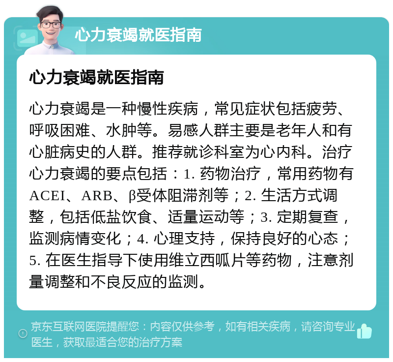 心力衰竭就医指南 心力衰竭就医指南 心力衰竭是一种慢性疾病，常见症状包括疲劳、呼吸困难、水肿等。易感人群主要是老年人和有心脏病史的人群。推荐就诊科室为心内科。治疗心力衰竭的要点包括：1. 药物治疗，常用药物有ACEI、ARB、β受体阻滞剂等；2. 生活方式调整，包括低盐饮食、适量运动等；3. 定期复查，监测病情变化；4. 心理支持，保持良好的心态；5. 在医生指导下使用维立西呱片等药物，注意剂量调整和不良反应的监测。