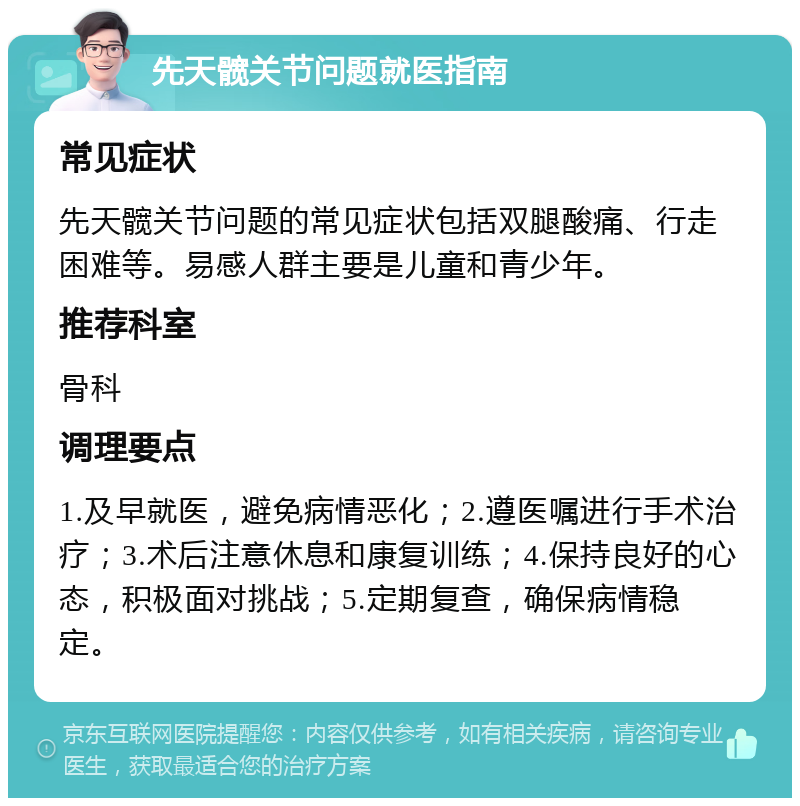 先天髋关节问题就医指南 常见症状 先天髋关节问题的常见症状包括双腿酸痛、行走困难等。易感人群主要是儿童和青少年。 推荐科室 骨科 调理要点 1.及早就医，避免病情恶化；2.遵医嘱进行手术治疗；3.术后注意休息和康复训练；4.保持良好的心态，积极面对挑战；5.定期复查，确保病情稳定。