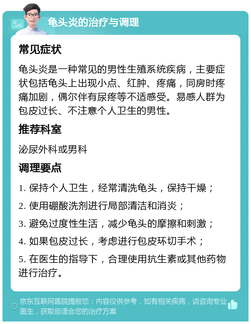 龟头炎的治疗与调理 常见症状 龟头炎是一种常见的男性生殖系统疾病，主要症状包括龟头上出现小点、红肿、疼痛，同房时疼痛加剧，偶尔伴有尿疼等不适感受。易感人群为包皮过长、不注意个人卫生的男性。 推荐科室 泌尿外科或男科 调理要点 1. 保持个人卫生，经常清洗龟头，保持干燥； 2. 使用硼酸洗剂进行局部清洁和消炎； 3. 避免过度性生活，减少龟头的摩擦和刺激； 4. 如果包皮过长，考虑进行包皮环切手术； 5. 在医生的指导下，合理使用抗生素或其他药物进行治疗。