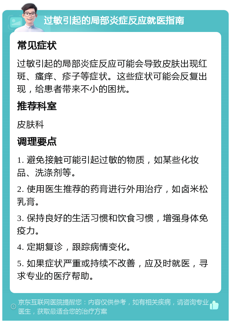 过敏引起的局部炎症反应就医指南 常见症状 过敏引起的局部炎症反应可能会导致皮肤出现红斑、瘙痒、疹子等症状。这些症状可能会反复出现，给患者带来不小的困扰。 推荐科室 皮肤科 调理要点 1. 避免接触可能引起过敏的物质，如某些化妆品、洗涤剂等。 2. 使用医生推荐的药膏进行外用治疗，如卤米松乳膏。 3. 保持良好的生活习惯和饮食习惯，增强身体免疫力。 4. 定期复诊，跟踪病情变化。 5. 如果症状严重或持续不改善，应及时就医，寻求专业的医疗帮助。