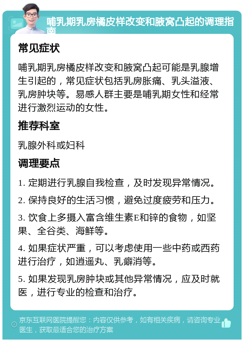 哺乳期乳房橘皮样改变和腋窝凸起的调理指南 常见症状 哺乳期乳房橘皮样改变和腋窝凸起可能是乳腺增生引起的，常见症状包括乳房胀痛、乳头溢液、乳房肿块等。易感人群主要是哺乳期女性和经常进行激烈运动的女性。 推荐科室 乳腺外科或妇科 调理要点 1. 定期进行乳腺自我检查，及时发现异常情况。 2. 保持良好的生活习惯，避免过度疲劳和压力。 3. 饮食上多摄入富含维生素E和锌的食物，如坚果、全谷类、海鲜等。 4. 如果症状严重，可以考虑使用一些中药或西药进行治疗，如逍遥丸、乳癖消等。 5. 如果发现乳房肿块或其他异常情况，应及时就医，进行专业的检查和治疗。