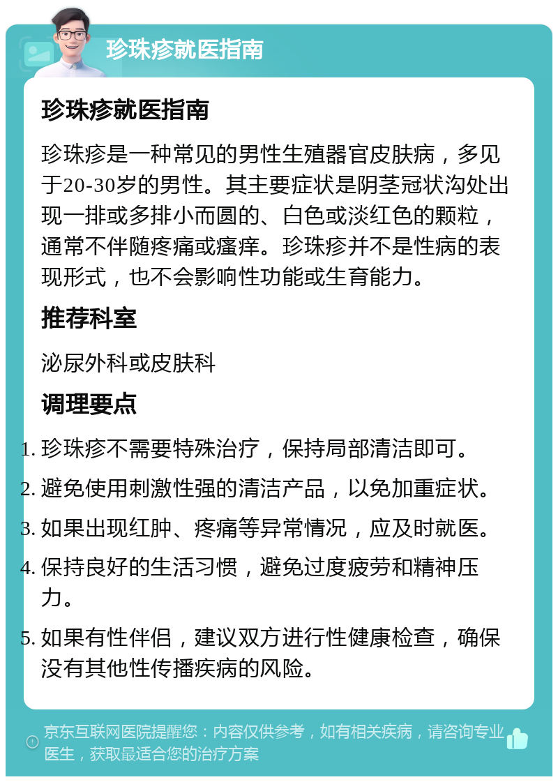 珍珠疹就医指南 珍珠疹就医指南 珍珠疹是一种常见的男性生殖器官皮肤病，多见于20-30岁的男性。其主要症状是阴茎冠状沟处出现一排或多排小而圆的、白色或淡红色的颗粒，通常不伴随疼痛或瘙痒。珍珠疹并不是性病的表现形式，也不会影响性功能或生育能力。 推荐科室 泌尿外科或皮肤科 调理要点 珍珠疹不需要特殊治疗，保持局部清洁即可。 避免使用刺激性强的清洁产品，以免加重症状。 如果出现红肿、疼痛等异常情况，应及时就医。 保持良好的生活习惯，避免过度疲劳和精神压力。 如果有性伴侣，建议双方进行性健康检查，确保没有其他性传播疾病的风险。