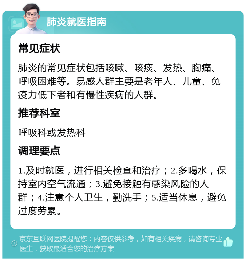 肺炎就医指南 常见症状 肺炎的常见症状包括咳嗽、咳痰、发热、胸痛、呼吸困难等。易感人群主要是老年人、儿童、免疫力低下者和有慢性疾病的人群。 推荐科室 呼吸科或发热科 调理要点 1.及时就医，进行相关检查和治疗；2.多喝水，保持室内空气流通；3.避免接触有感染风险的人群；4.注意个人卫生，勤洗手；5.适当休息，避免过度劳累。