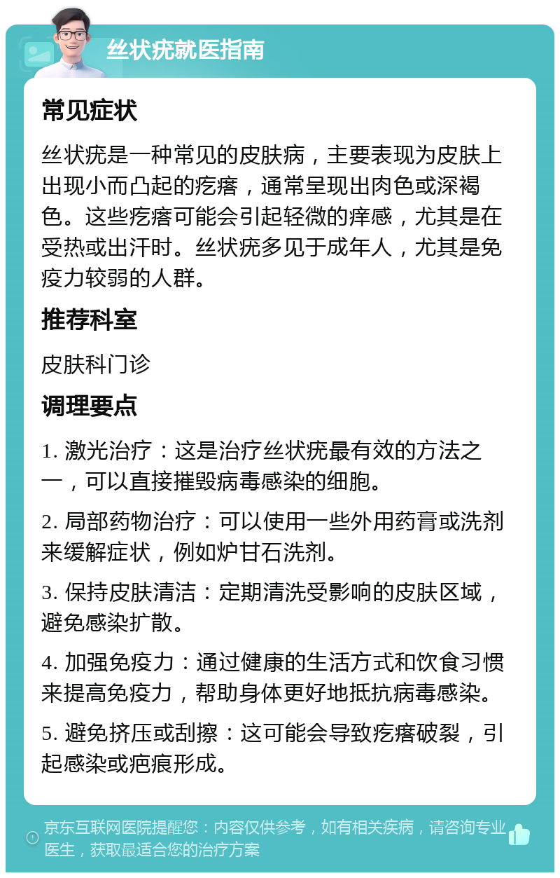 丝状疣就医指南 常见症状 丝状疣是一种常见的皮肤病，主要表现为皮肤上出现小而凸起的疙瘩，通常呈现出肉色或深褐色。这些疙瘩可能会引起轻微的痒感，尤其是在受热或出汗时。丝状疣多见于成年人，尤其是免疫力较弱的人群。 推荐科室 皮肤科门诊 调理要点 1. 激光治疗：这是治疗丝状疣最有效的方法之一，可以直接摧毁病毒感染的细胞。 2. 局部药物治疗：可以使用一些外用药膏或洗剂来缓解症状，例如炉甘石洗剂。 3. 保持皮肤清洁：定期清洗受影响的皮肤区域，避免感染扩散。 4. 加强免疫力：通过健康的生活方式和饮食习惯来提高免疫力，帮助身体更好地抵抗病毒感染。 5. 避免挤压或刮擦：这可能会导致疙瘩破裂，引起感染或疤痕形成。