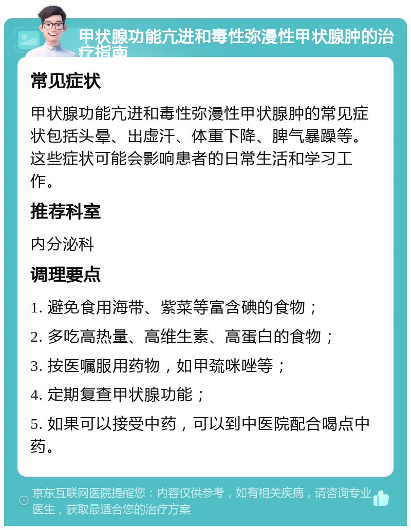 甲状腺功能亢进和毒性弥漫性甲状腺肿的治疗指南 常见症状 甲状腺功能亢进和毒性弥漫性甲状腺肿的常见症状包括头晕、出虚汗、体重下降、脾气暴躁等。这些症状可能会影响患者的日常生活和学习工作。 推荐科室 内分泌科 调理要点 1. 避免食用海带、紫菜等富含碘的食物； 2. 多吃高热量、高维生素、高蛋白的食物； 3. 按医嘱服用药物，如甲巯咪唑等； 4. 定期复查甲状腺功能； 5. 如果可以接受中药，可以到中医院配合喝点中药。