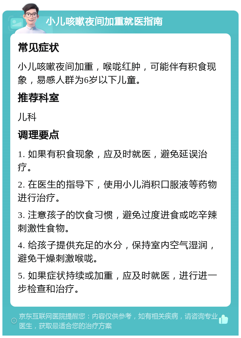 小儿咳嗽夜间加重就医指南 常见症状 小儿咳嗽夜间加重，喉咙红肿，可能伴有积食现象，易感人群为6岁以下儿童。 推荐科室 儿科 调理要点 1. 如果有积食现象，应及时就医，避免延误治疗。 2. 在医生的指导下，使用小儿消积口服液等药物进行治疗。 3. 注意孩子的饮食习惯，避免过度进食或吃辛辣刺激性食物。 4. 给孩子提供充足的水分，保持室内空气湿润，避免干燥刺激喉咙。 5. 如果症状持续或加重，应及时就医，进行进一步检查和治疗。