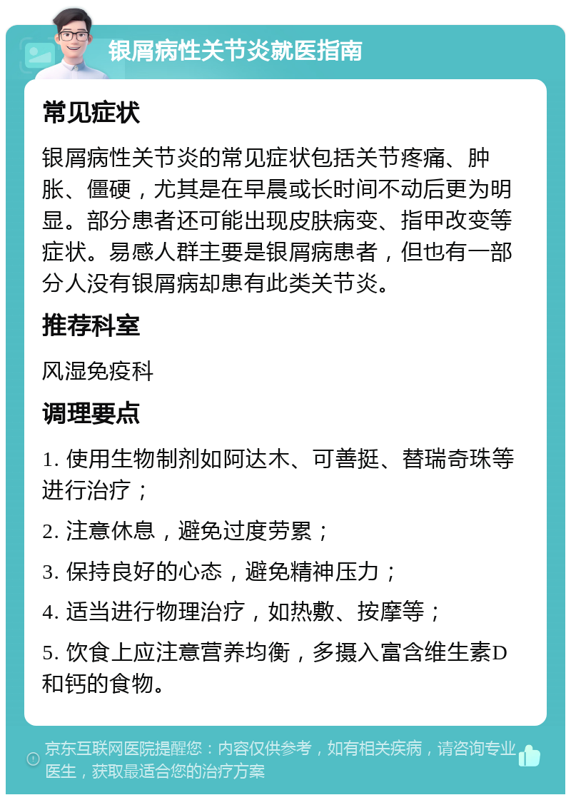 银屑病性关节炎就医指南 常见症状 银屑病性关节炎的常见症状包括关节疼痛、肿胀、僵硬，尤其是在早晨或长时间不动后更为明显。部分患者还可能出现皮肤病变、指甲改变等症状。易感人群主要是银屑病患者，但也有一部分人没有银屑病却患有此类关节炎。 推荐科室 风湿免疫科 调理要点 1. 使用生物制剂如阿达木、可善挺、替瑞奇珠等进行治疗； 2. 注意休息，避免过度劳累； 3. 保持良好的心态，避免精神压力； 4. 适当进行物理治疗，如热敷、按摩等； 5. 饮食上应注意营养均衡，多摄入富含维生素D和钙的食物。