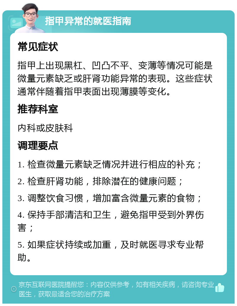 指甲异常的就医指南 常见症状 指甲上出现黑杠、凹凸不平、变薄等情况可能是微量元素缺乏或肝肾功能异常的表现。这些症状通常伴随着指甲表面出现薄膜等变化。 推荐科室 内科或皮肤科 调理要点 1. 检查微量元素缺乏情况并进行相应的补充； 2. 检查肝肾功能，排除潜在的健康问题； 3. 调整饮食习惯，增加富含微量元素的食物； 4. 保持手部清洁和卫生，避免指甲受到外界伤害； 5. 如果症状持续或加重，及时就医寻求专业帮助。