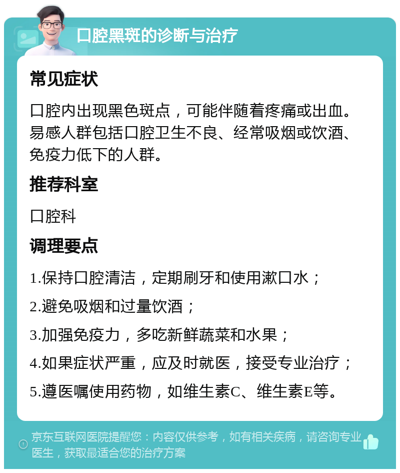 口腔黑斑的诊断与治疗 常见症状 口腔内出现黑色斑点，可能伴随着疼痛或出血。易感人群包括口腔卫生不良、经常吸烟或饮酒、免疫力低下的人群。 推荐科室 口腔科 调理要点 1.保持口腔清洁，定期刷牙和使用漱口水； 2.避免吸烟和过量饮酒； 3.加强免疫力，多吃新鲜蔬菜和水果； 4.如果症状严重，应及时就医，接受专业治疗； 5.遵医嘱使用药物，如维生素C、维生素E等。