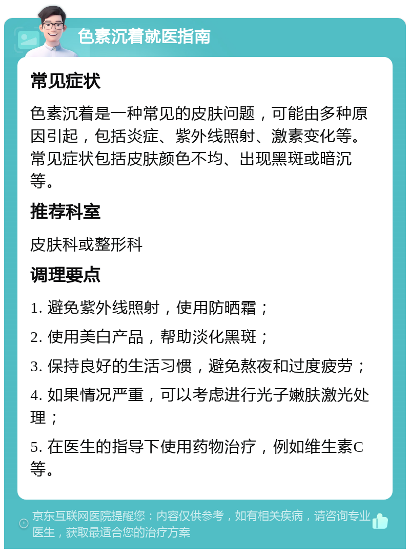 色素沉着就医指南 常见症状 色素沉着是一种常见的皮肤问题，可能由多种原因引起，包括炎症、紫外线照射、激素变化等。常见症状包括皮肤颜色不均、出现黑斑或暗沉等。 推荐科室 皮肤科或整形科 调理要点 1. 避免紫外线照射，使用防晒霜； 2. 使用美白产品，帮助淡化黑斑； 3. 保持良好的生活习惯，避免熬夜和过度疲劳； 4. 如果情况严重，可以考虑进行光子嫩肤激光处理； 5. 在医生的指导下使用药物治疗，例如维生素C等。