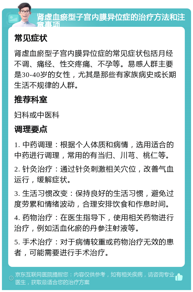 肾虚血瘀型子宫内膜异位症的治疗方法和注意事项 常见症状 肾虚血瘀型子宫内膜异位症的常见症状包括月经不调、痛经、性交疼痛、不孕等。易感人群主要是30-40岁的女性，尤其是那些有家族病史或长期生活不规律的人群。 推荐科室 妇科或中医科 调理要点 1. 中药调理：根据个人体质和病情，选用适合的中药进行调理，常用的有当归、川芎、桃仁等。 2. 针灸治疗：通过针灸刺激相关穴位，改善气血运行，缓解症状。 3. 生活习惯改变：保持良好的生活习惯，避免过度劳累和情绪波动，合理安排饮食和作息时间。 4. 药物治疗：在医生指导下，使用相关药物进行治疗，例如活血化瘀的丹参注射液等。 5. 手术治疗：对于病情较重或药物治疗无效的患者，可能需要进行手术治疗。