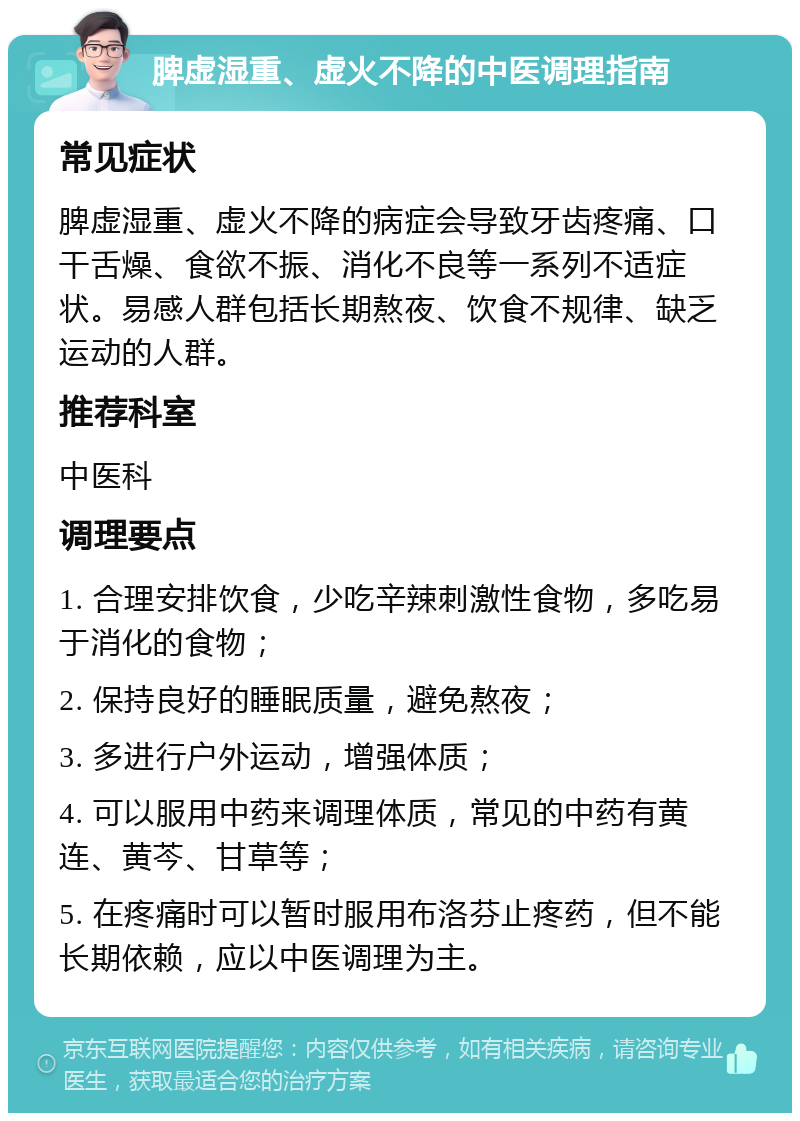 脾虚湿重、虚火不降的中医调理指南 常见症状 脾虚湿重、虚火不降的病症会导致牙齿疼痛、口干舌燥、食欲不振、消化不良等一系列不适症状。易感人群包括长期熬夜、饮食不规律、缺乏运动的人群。 推荐科室 中医科 调理要点 1. 合理安排饮食，少吃辛辣刺激性食物，多吃易于消化的食物； 2. 保持良好的睡眠质量，避免熬夜； 3. 多进行户外运动，增强体质； 4. 可以服用中药来调理体质，常见的中药有黄连、黄芩、甘草等； 5. 在疼痛时可以暂时服用布洛芬止疼药，但不能长期依赖，应以中医调理为主。