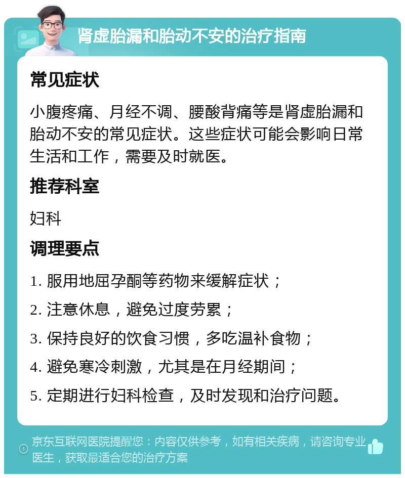 肾虚胎漏和胎动不安的治疗指南 常见症状 小腹疼痛、月经不调、腰酸背痛等是肾虚胎漏和胎动不安的常见症状。这些症状可能会影响日常生活和工作，需要及时就医。 推荐科室 妇科 调理要点 1. 服用地屈孕酮等药物来缓解症状； 2. 注意休息，避免过度劳累； 3. 保持良好的饮食习惯，多吃温补食物； 4. 避免寒冷刺激，尤其是在月经期间； 5. 定期进行妇科检查，及时发现和治疗问题。