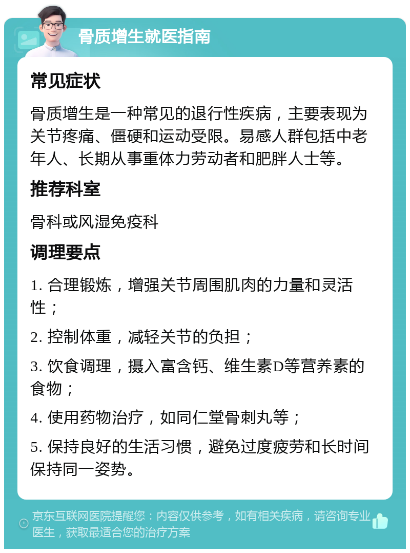 骨质增生就医指南 常见症状 骨质增生是一种常见的退行性疾病，主要表现为关节疼痛、僵硬和运动受限。易感人群包括中老年人、长期从事重体力劳动者和肥胖人士等。 推荐科室 骨科或风湿免疫科 调理要点 1. 合理锻炼，增强关节周围肌肉的力量和灵活性； 2. 控制体重，减轻关节的负担； 3. 饮食调理，摄入富含钙、维生素D等营养素的食物； 4. 使用药物治疗，如同仁堂骨刺丸等； 5. 保持良好的生活习惯，避免过度疲劳和长时间保持同一姿势。