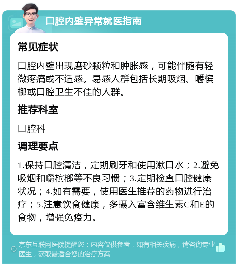 口腔内壁异常就医指南 常见症状 口腔内壁出现磨砂颗粒和肿胀感，可能伴随有轻微疼痛或不适感。易感人群包括长期吸烟、嚼槟榔或口腔卫生不佳的人群。 推荐科室 口腔科 调理要点 1.保持口腔清洁，定期刷牙和使用漱口水；2.避免吸烟和嚼槟榔等不良习惯；3.定期检查口腔健康状况；4.如有需要，使用医生推荐的药物进行治疗；5.注意饮食健康，多摄入富含维生素C和E的食物，增强免疫力。