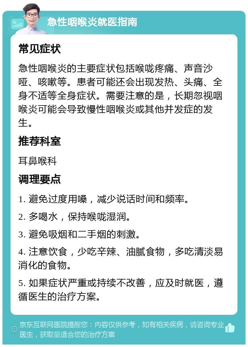 急性咽喉炎就医指南 常见症状 急性咽喉炎的主要症状包括喉咙疼痛、声音沙哑、咳嗽等。患者可能还会出现发热、头痛、全身不适等全身症状。需要注意的是，长期忽视咽喉炎可能会导致慢性咽喉炎或其他并发症的发生。 推荐科室 耳鼻喉科 调理要点 1. 避免过度用嗓，减少说话时间和频率。 2. 多喝水，保持喉咙湿润。 3. 避免吸烟和二手烟的刺激。 4. 注意饮食，少吃辛辣、油腻食物，多吃清淡易消化的食物。 5. 如果症状严重或持续不改善，应及时就医，遵循医生的治疗方案。