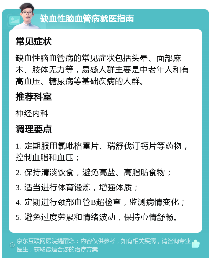 缺血性脑血管病就医指南 常见症状 缺血性脑血管病的常见症状包括头晕、面部麻木、肢体无力等，易感人群主要是中老年人和有高血压、糖尿病等基础疾病的人群。 推荐科室 神经内科 调理要点 1. 定期服用氯吡格雷片、瑞舒伐汀钙片等药物，控制血脂和血压； 2. 保持清淡饮食，避免高盐、高脂肪食物； 3. 适当进行体育锻炼，增强体质； 4. 定期进行颈部血管B超检查，监测病情变化； 5. 避免过度劳累和情绪波动，保持心情舒畅。