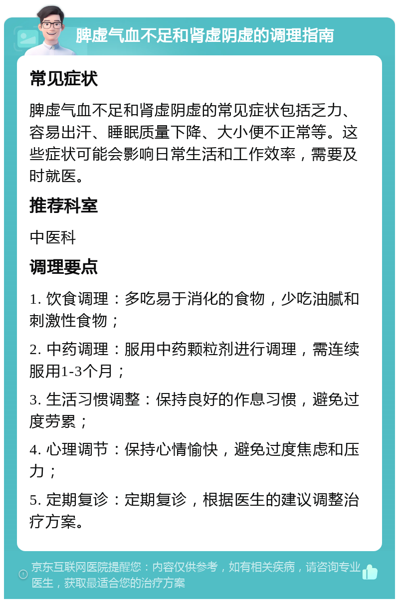 脾虚气血不足和肾虚阴虚的调理指南 常见症状 脾虚气血不足和肾虚阴虚的常见症状包括乏力、容易出汗、睡眠质量下降、大小便不正常等。这些症状可能会影响日常生活和工作效率，需要及时就医。 推荐科室 中医科 调理要点 1. 饮食调理：多吃易于消化的食物，少吃油腻和刺激性食物； 2. 中药调理：服用中药颗粒剂进行调理，需连续服用1-3个月； 3. 生活习惯调整：保持良好的作息习惯，避免过度劳累； 4. 心理调节：保持心情愉快，避免过度焦虑和压力； 5. 定期复诊：定期复诊，根据医生的建议调整治疗方案。