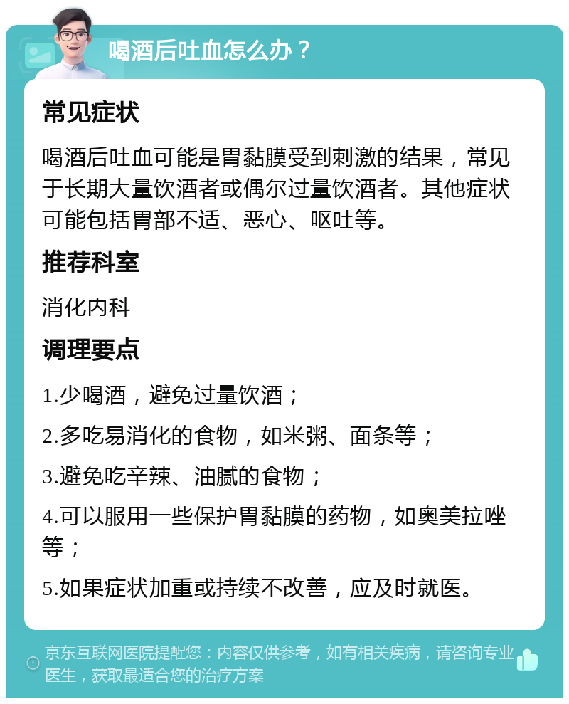 喝酒后吐血怎么办？ 常见症状 喝酒后吐血可能是胃黏膜受到刺激的结果，常见于长期大量饮酒者或偶尔过量饮酒者。其他症状可能包括胃部不适、恶心、呕吐等。 推荐科室 消化内科 调理要点 1.少喝酒，避免过量饮酒； 2.多吃易消化的食物，如米粥、面条等； 3.避免吃辛辣、油腻的食物； 4.可以服用一些保护胃黏膜的药物，如奥美拉唑等； 5.如果症状加重或持续不改善，应及时就医。