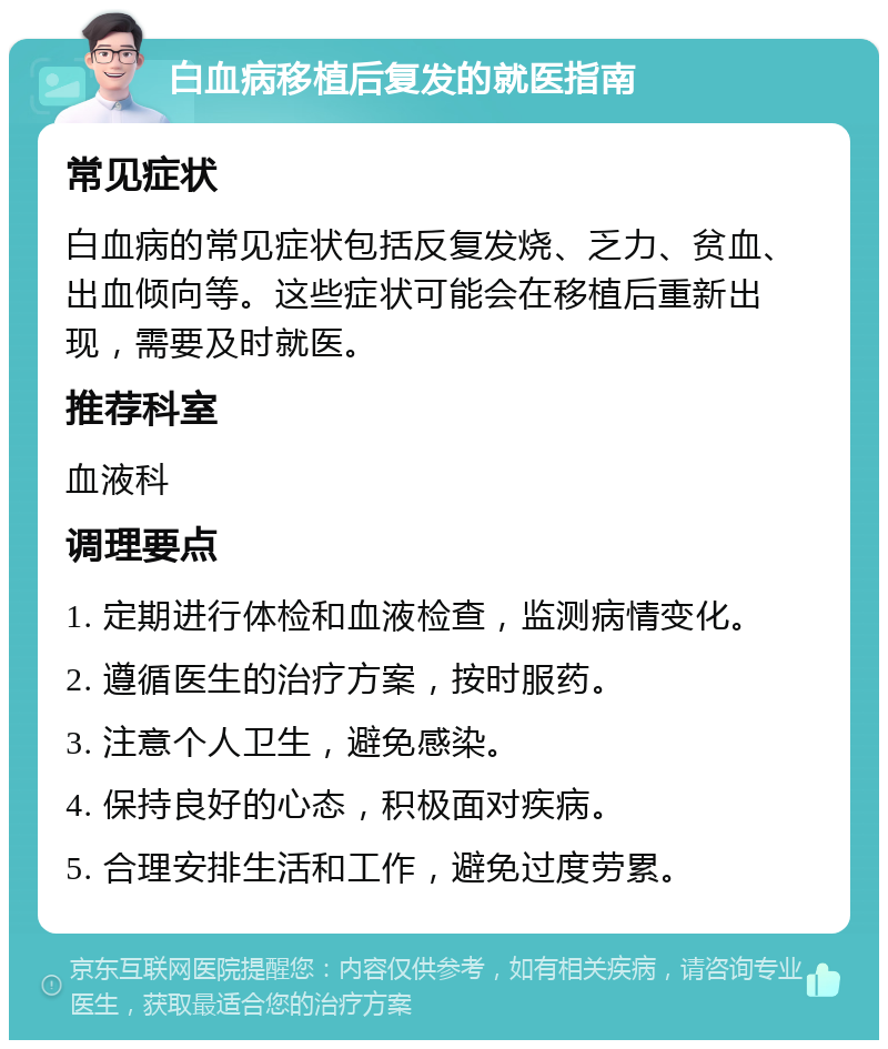 白血病移植后复发的就医指南 常见症状 白血病的常见症状包括反复发烧、乏力、贫血、出血倾向等。这些症状可能会在移植后重新出现，需要及时就医。 推荐科室 血液科 调理要点 1. 定期进行体检和血液检查，监测病情变化。 2. 遵循医生的治疗方案，按时服药。 3. 注意个人卫生，避免感染。 4. 保持良好的心态，积极面对疾病。 5. 合理安排生活和工作，避免过度劳累。