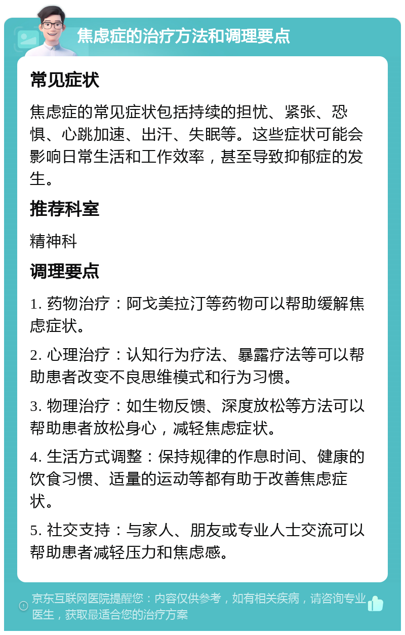 焦虑症的治疗方法和调理要点 常见症状 焦虑症的常见症状包括持续的担忧、紧张、恐惧、心跳加速、出汗、失眠等。这些症状可能会影响日常生活和工作效率，甚至导致抑郁症的发生。 推荐科室 精神科 调理要点 1. 药物治疗：阿戈美拉汀等药物可以帮助缓解焦虑症状。 2. 心理治疗：认知行为疗法、暴露疗法等可以帮助患者改变不良思维模式和行为习惯。 3. 物理治疗：如生物反馈、深度放松等方法可以帮助患者放松身心，减轻焦虑症状。 4. 生活方式调整：保持规律的作息时间、健康的饮食习惯、适量的运动等都有助于改善焦虑症状。 5. 社交支持：与家人、朋友或专业人士交流可以帮助患者减轻压力和焦虑感。